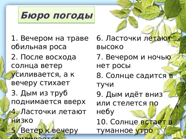 Бюро погоды 1. Вечером на траве обильная роса 6. Ласточки летают высоко 2. После восхода солнца ветер усиливается, а к вечеру стихает 7. Вечером и ночью нет росы 3. Дым из труб поднимается вверх 8. Солнце садится в тучи 4. Ласточки летают низко 9. Дым идёт вниз или стелется по небу 5. Ветер к вечеру усиливается 10. Солнце встает в туманное утро 