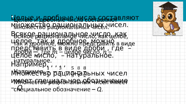 Целые и дробные числа составляют множество рациональных чисел.   Всякое рациональное число, как целое, так и дробное, можно представить в виде дроби , где – целое число, – натуральное. Например, , , , , Множество рациональных чисел имеет специальное обозначение –  Q .    