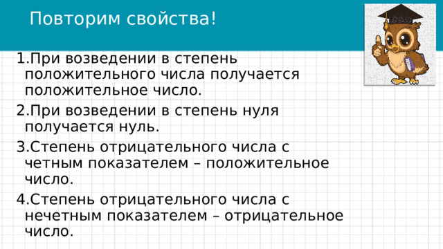 Повторим свойства! При возведении в степень положительного числа получается положительное число. При возведении в степень нуля получается нуль. Степень отрицательного числа с четным показателем – положительное число. Степень отрицательного числа с нечетным показателем – отрицательное число. 