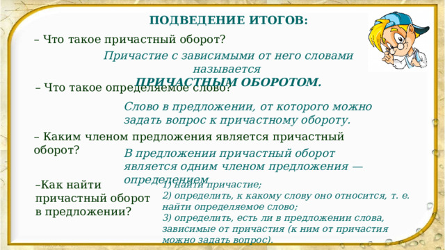 ПОДВЕДЕНИЕ ИТОГОВ: – Что такое причастный оборот? Причастие с зависимыми от него словами называется ПРИЧАСТНЫМ ОБОРОТОМ. – Что такое определяемое слово? Слово в предложении, от которого можно задать вопрос к причастному обороту. – Каким членом предложения является причастный оборот? В предложении причастный оборот является одним членом предложения — определением – Как найти причастный оборот в предложении? 1) найти причастие; 2) определить, к какому слову оно относится, т. е. найти определяемое слово; 3) определить, есть ли в предложении слова, зависимые от причастия (к ним от причастия можно задать вопрос). 