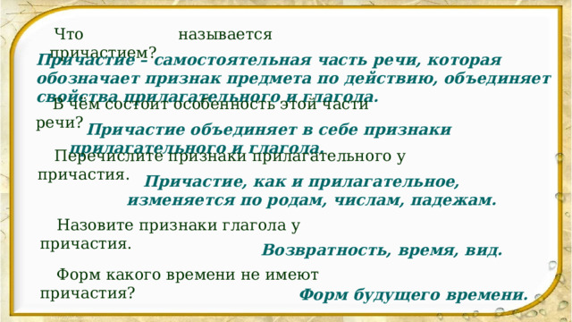   Что называется причастием?  Причастие – самостоятельная часть речи, которая обозначает признак предмета по действию, объединяет свойства прилагательного и глагола. В чём состоит особенность этой части речи?  Причастие объединяет в себе признаки прилагательного и глагола. Перечислите признаки прилагательного у причастия.  Причастие, как и прилагательное, изменяется по родам, числам, падежам. Назовите признаки глагола у причастия.  Возвратность, время, вид. Форм какого времени не имеют причастия?  Форм будущего времени. 