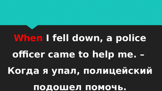 When I fell down, a police officer came to help me. – Когда я упал, полицейский подошел помочь. 