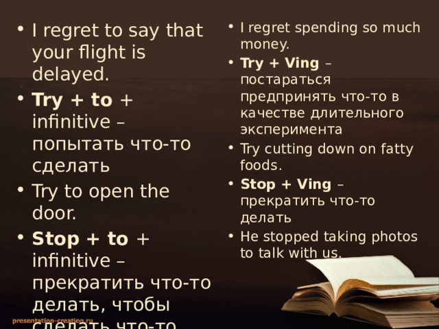 I regret to say that your flight is delayed. Try + to + infinitive – попытать что-то сделать Try to open the door. Stop + to + infinitive – прекратить что-то делать, чтобы сделать что-то другое We stopped to take some photos. I regret spending so much money. Try + Ving – постараться предпринять что-то в качестве длительного эксперимента Try cutting down on fatty foods. Stop + Ving – прекратить что-то делать He stopped taking photos to talk with us. 