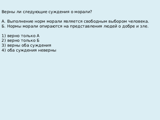 Верны ли следующие суждения о морали?   А.  Выполнение норм морали является свободным выбором человека. Б.  Нормы морали опираются на представления людей о добре и зле.   1)  верно только А 2)  верно только Б 3)  верны оба суждения 4)  оба суждения неверны 