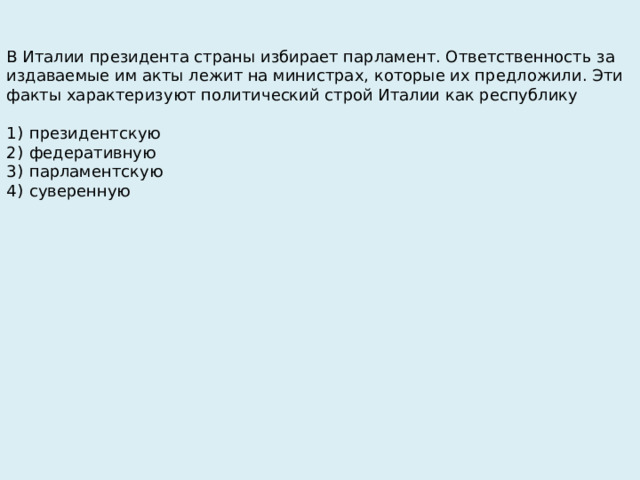 В Италии президента страны избирает парламент. Ответственность за издаваемые им акты лежит на министрах, которые их предложили. Эти факты характеризуют политический строй Италии как республику   1)  президентскую 2)  федеративную 3)  парламентскую 4)  суверенную 