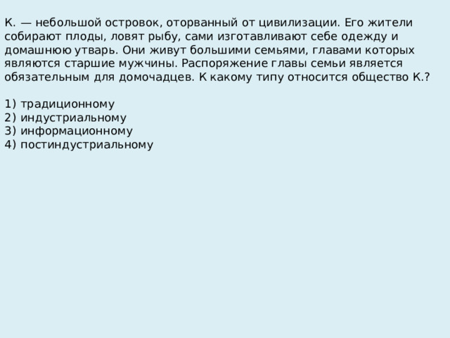 К.  — небольшой островок, оторванный от цивилизации. Его жители собирают плоды, ловят рыбу, сами изготавливают себе одежду и домашнюю утварь. Они живут большими семьями, главами которых являются старшие мужчины. Распоряжение главы семьи является обязательным для домочадцев. К какому типу относится общество К.?   1)  традиционному 2)  индустриальному 3)  информационному 4)  постиндустриальному 