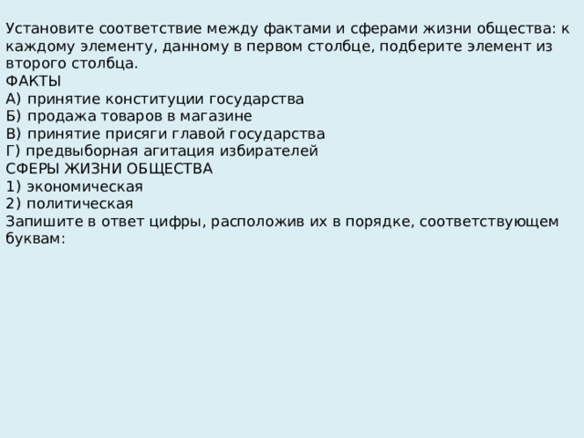 Установите соответствие между фактами и сферами жизни общества: к каждому элементу, данному в первом столбце, подберите элемент из второго столбца. ФАКТЫ А)  принятие конституции государства Б)  продажа товаров в магазине В)  принятие присяги главой государства Г)  предвыборная агитация избирателей СФЕРЫ ЖИЗНИ ОБЩЕСТВА 1)  экономическая 2)  политическая Запишите в ответ цифры, расположив их в порядке, соответствующем буквам: 