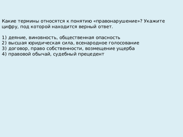 Какие термины относятся к понятию «правонарушение»? Укажите цифру, под которой находится верный ответ.   1)  деяние, виновность, общественная опасность 2)  высшая юридическая сила, всенародное голосование 3)  договор, право собственности, возмещение ущерба 4)  правовой обычай, судебный прецедент 