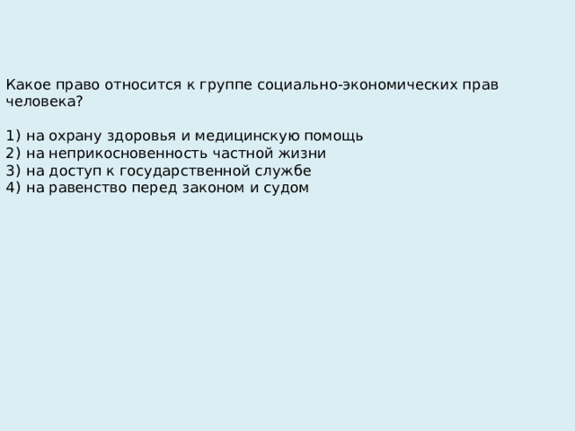 Какое право относится к группе социально-экономических прав человека?   1)  на охрану здоровья и медицинскую помощь 2)  на неприкосновенность частной жизни 3)  на доступ к государственной службе 4)  на равенство перед законом и судом 