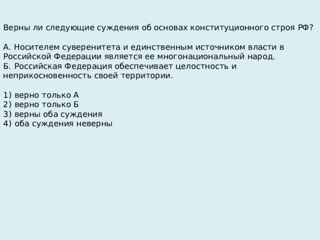 Верны ли следующие суждения об основах конституционного строя РФ?   А. Носителем суверенитета и единственным источником власти в Российской Федерации является ее многонациональный народ. Б.  Российская Федерация обеспечивает целостность и неприкосновенность своей территории.   1)  верно только А 2)  верно только Б 3)  верны оба суждения 4)  оба суждения неверны 
