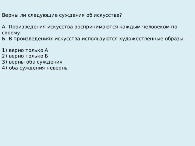 Верны ли следующие суждения об искусстве?   А.  Произведения искусства воспринимаются каждым человеком по-своему. Б.  В произведениях искусства используются художественные образы.   1)  верно только А 2)  верно только Б 3)  верны оба суждения 4)  оба суждения неверны 