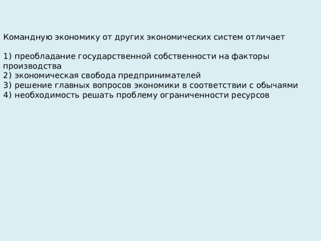 Командную экономику от других экономических систем отличает   1)  преобладание государственной собственности на факторы производства 2)  экономическая свобода предпринимателей 3)  решение главных вопросов экономики в соответствии с обычаями 4)  необходимость решать проблему ограниченности ресурсов 
