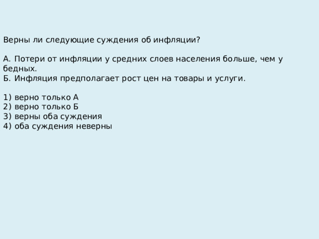 Верны ли следующие суждения об инфляции?   А.  Потери от инфляции у средних слоев населения больше, чем у бедных. Б.  Инфляция предполагает рост цен на товары и услуги.   1)  верно только А 2)  верно только Б 3)  верны оба суждения 4)  оба суждения неверны 