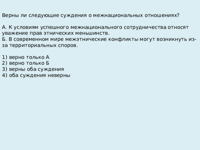Верны ли следующие суждения о межнациональных отношениях?   А. К условиям успешного межнационального сотрудничества относят уважение прав этнических меньшинств. Б. В современном мире межэтнические конфликты могут возникнуть из-за территориальных споров.   1)  верно только А 2)  верно только Б 3)  верны оба суждения 4)  оба суждения неверны 