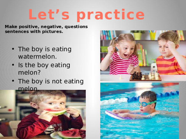 Let’s practice Make positive, negative, questions sentences with pictures. The boy is eating watermelon. Is the boy eating melon? The boy is not eating melon. 
