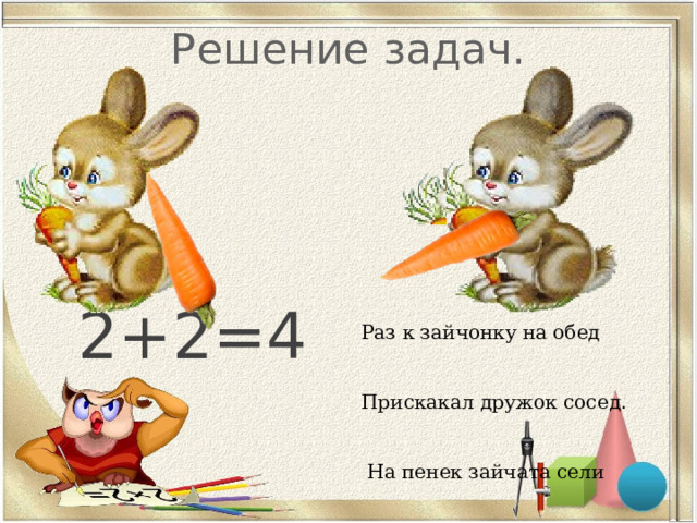 Решение задач. 2+2=4 Раз к зайчонку на обед Прискакал дружок сосед. На пенек зайчата сели И по две морковки съели. Кто считать, ребята, ловок? Сколько съедено морковок? 