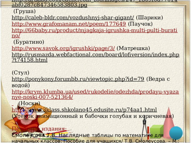       http://www.vceznaika.ru/production/7183.html (Чиполлино)  http://artklad.com/cache/com_zoo/images/247_1809f6d77014abf0287c847346583803.jpg (Груша)  http://caleb-bldr.com/vozdushnyj-shar-gigant/ (Шарики)  http://www.grafomanam.net/poem/177649 (Паучок)  http://66baby.ru/product/mjagkaja-igrushka-multi-pulti-buratino/ (Буратино)  http://www.savok.org/igrushki/page/3/ (Матрешка)  http://rusmazda.webfactional.com/board/lofiversion/index.php?t74158.html  (Стул)  http://ponykony.forumbb.ru/viewtopic.php?id=79 (Ведра с водой)  http://krym.klumba.ua/used/rukodelie/odezhda/prodayu-vyazanye-noski-007-521364/  (Носки)  http :// www.3klass.shkolano45.edusite.ru/p74aa1.html (Утенок анимационный и бабочки голубая и коричневая)   Печатные издания:  Смолеусова Т.В. Наглядные таблицы по математике для начальных классов: Пособие для учащихся/ Т.В. Смолеусова. – М.: Просвещение, 2002      