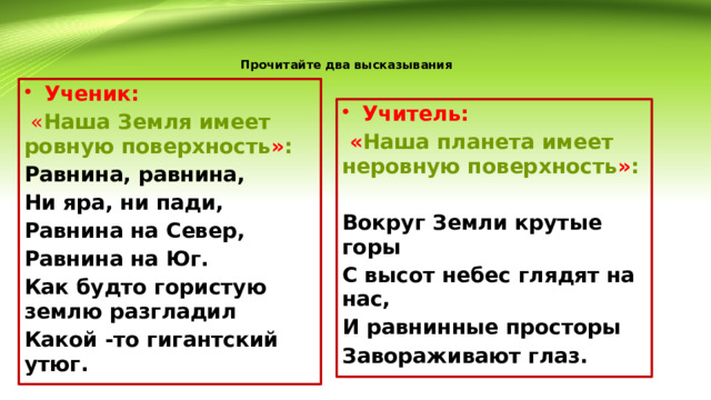 Прочитайте два высказывания    Ученик:  « Наша Земля имеет ровную поверхность » : Равнина, равнина, Ни яра, ни пади, Равнина на Север, Равнина на Юг. Как будто гористую землю разгладил Какой -то гигантский утюг.  Учитель:  « Наша планета имеет неровную поверхность » :  Вокруг Земли крутые горы С высот небес глядят на нас, И равнинные просторы Завораживают глаз. 
