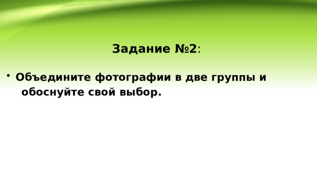 Задание №2 : Объедините фотографии в две группы и  обоснуйте свой выбор. 