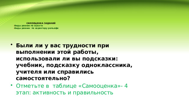  САМООЦЕНКА ЗАДАНИЙ  - Виды равнин по высоте  - Виды равнин по характеру рельефа Были ли у вас трудности при выполнении этой работы, использовали ли вы подсказки: учебник, подсказку одноклассника, учителя или справились самостоятельно? Отметьте в таблице «Самооценка»- 4 этап: активность и правильность 