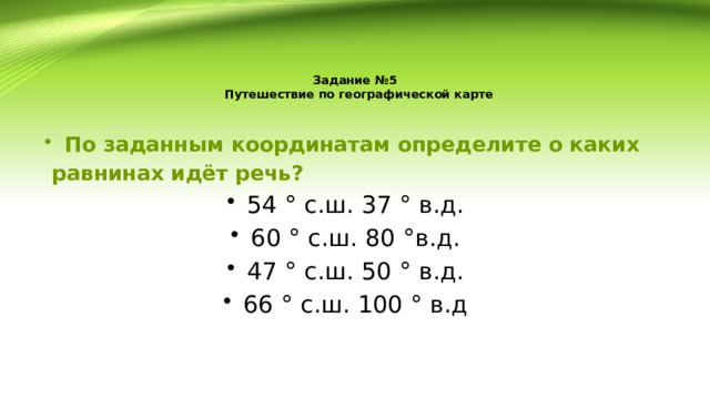 Задание №5  Путешествие по географической карте По заданным координатам определите о каких  равнинах идёт речь? 54 ° с.ш. 37 ° в.д. 60 ° с.ш. 80 °в.д. 47 ° с.ш. 50 ° в.д. 66 ° с.ш. 100 ° в.д 