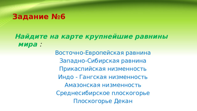 Задание №6    Найдите на карте крупнейшие равнины мира : Восточно-Европейская равнина Западно-Сибирская равнина Прикаспийская низменность Индо - Гангская низменность Амазонская низменность Среднесибирское плоскогорье Плоскогорье Декан 