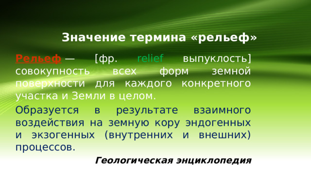 Значение термина «рельеф» Рельеф   — [фр.  relief  выпуклость]  совокупность всех форм земной поверхности для каждого конкретного участка и Земли в целом. Образуется в результате взаимного воздействия на земную кору эндогенных и экзогенных (внутренних и внешних) процессов.   Геологическая энциклопедия 