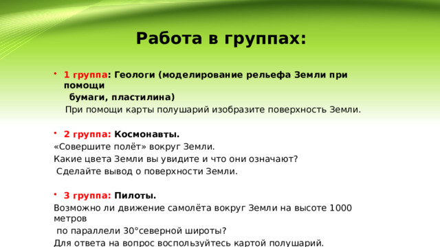 Работа в группах:   1 группа : Геологи (моделирование рельефа Земли при помощи  бумаги, пластилина)  При помощи карты полушарий изобразите поверхность Земли.  2 группа: Космонавты. «Совершите полёт» вокруг Земли. Какие цвета Земли вы увидите и что они означают?  Сделайте вывод о поверхности Земли.   3 группа: Пилоты. Возможно ли движение самолёта вокруг Земли на высоте 1000 метров  по параллели 30°северной широты? Для ответа на вопрос воспользуйтесь картой полушарий. Ответ поясните. 