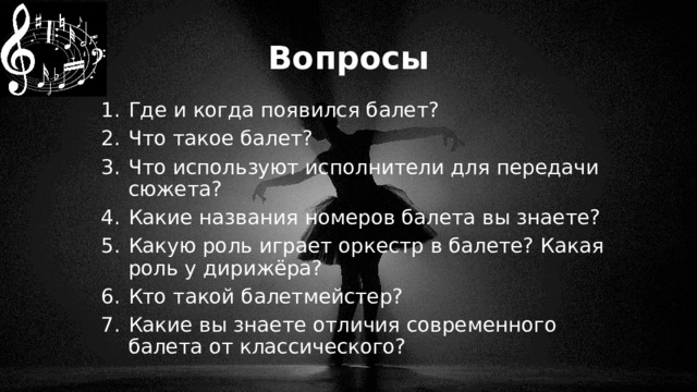 Вопросы Где и когда появился балет? Что такое балет? Что используют исполнители для передачи сюжета? Какие названия номеров балета вы знаете? Какую роль играет оркестр в балете? Какая роль у дирижёра? Кто такой балетмейстер? Какие вы знаете отличия современного балета от классического? 