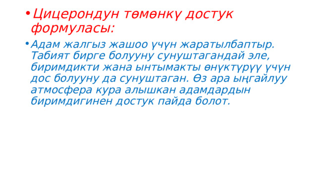 Цицерондун төмөнкү достук формуласы: Адам жалгыз жашоо үчүн жаратылбаптыр. Табият бирге болууну сунуштагандай эле, биримдикти жана ынтымакты өнүктүрүү үчүн дос болууну да сунуштаган. Өз ара ыңгайлуу атмосфера кура алышкан адамдардын биримдигинен достук пайда болот. 