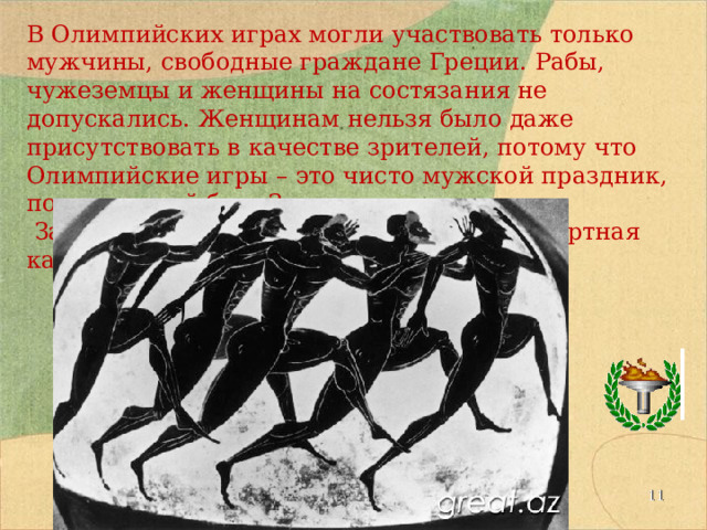 В Олимпийских играх могли участвовать только мужчины, свободные граждане Греции. Рабы, чужеземцы и женщины на состязания не допускались. Женщинам нельзя было даже присутствовать в качестве зрителей, потому что Олимпийские игры – это чисто мужской праздник, посвященный богу Зевсу.  За нарушение запрета женщин ждала смертная казнь.  