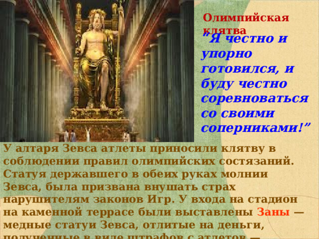 Олимпийская клятва “ Я честно и упорно готовился, и буду честно соревноваться со своими соперниками!”  У алтаря Зевса атлеты приносили клятву в соблюдении правил олимпийских состязаний. Статуя державшего в обеих руках молнии Зевса, была призвана внушать страх нарушителям законов Игр. У входа на стадион на каменной террасе были выставлены Заны — медные статуи Зевса, отлитые на деньги, полученные в виде штрафов с атлетов — нарушителей правил соревнований. 