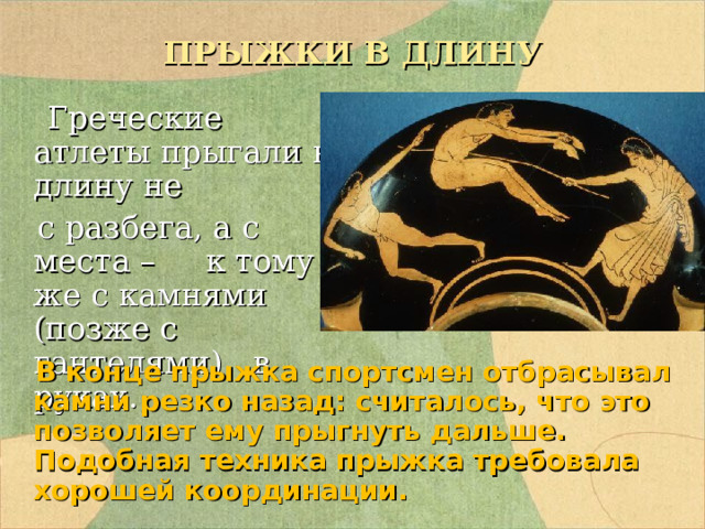 ПРЫЖКИ В ДЛИНУ  Греческие атлеты прыгали в длину не  с разбега, а с места – к тому же с камнями (позже с гантелями) в руках.  В конце прыжка спортсмен отбрасывал камни резко назад: считалось, что это позволяет ему прыгнуть дальше. Подобная техника прыжка требовала хорошей координации. 
