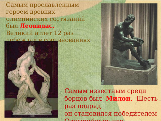 Самым прославленным героем древних олимпийских состязаний был Леонидас. Великий атлет 12 раз побеждал в соревнованиях по бегу. Самым известным среди борцов был Милон . Шесть раз подряд он становился победителем Олимпийских игр. 