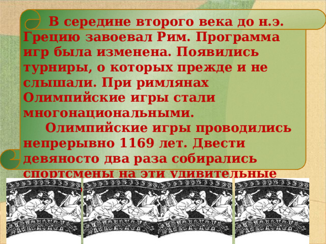   В середине второго века до н.э. Грецию завоевал Рим. Программа игр была изменена. Появились турниры, о которых прежде и не слышали. При римлянах Олимпийские игры стали многонациональными.  Олимпийские игры проводились непрерывно 1169 лет. Двести девяносто два раза собирались спортсмены на эти удивительные соревнования.   