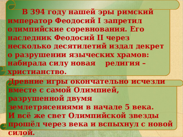   В 394 году нашей эры римский император Феодосий I запретил олимпийские соревнования. Его наследник Феодосий II через несколько десятилетий издал декрет о разрушении языческих храмов: набирала силу новая религия – христианство.   Древние игры окончательно исчезли вместе с самой Олимпией, разрушенной двумя землетрясениями в начале 5 века. И всё же свет Олимпийской звезды прошёл через века и вспыхнул с новой силой.  26 