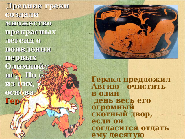  Древние греки создали множество прекрасных легенд о появлении первых Олимпийских игр. По одной из них, Игры основал Геракл. Геракл предложил Авгию очистить в один  день весь его огромный скотный двор, если он согласится отдать ему десятую  часть своих стад. Авгий согласился . 