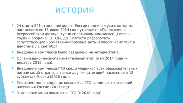  история 24 марта 2014 года, президент России подписал указ, которым постановил до 15 июня 2014 года утвердить «Положение о Всероссийском физкультурно-спортивном комплексе „Готов к труду и обороне“ (ГТО)», до 1 августа разработать сопутствующие нормативно-правовые акты и ввести комплекс в действие с 1 сентября. Внедрение комплекса было разделено на четыре этапа: Организационно-экспериментальный этап (май 2014 года — декабрь 2015 года). Внедрение комплекса ГТО среди учащихся всех образовательных организаций страны, а также других категорий населения в 12 субъектах России (2016 год). Повсеместное внедрение комплекса ГТО среди всех категорий населения России (2017 год). Этап реализации комплекса ГТО (с 2018 года). 