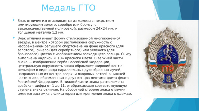 Медаль ГТО Знак отличия изготавливается из железа с покрытием имитирующим золото, серебро или бронзу, с высококачественной полировкой, размером 24×24 мм, и толщиной металла 1,2 мм. Знак отличия имеет форму стилизованной многоконечной звезды, в центре которой расположена окружность с изображением бегущего спортсмена на фоне красного (для золотого), синего (для серебряного) или зелёного (для бронзового) цветов с изображением восходящего солнца. Снизу выполнена надпись «ГТО» красного цвета. В верхней части знака — изображение герба Российской Федерации, центральную окружность знака обрамляет широкий кант с рельефом в виде ряда параллельных дугообразных лучей, направленных из центра вверх, и лавровых ветвей в нижней части знака, обрамленных с двух концов лентами цвета флага Российской Федерации. В нижней части знака расположена арабская цифра от 1 до 11, отображающая соответствующую ступень знака отличия. На оборотной стороне знака отличия имеется застежка с фиксатором для крепления знака к одежде . 