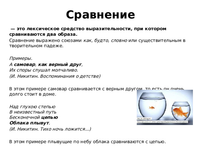 Сравнение  — это лексическое средство выразительности, при котором сравниваются два образа. Сравнение выражено союзами  как ,  будто ,  словно  или существительным в творительном падеже.     Примеры. А  самовар ,  как верный друг ,  Их споры слушал молчаливо. (И. Никитин. Воспоминания о детстве)     В этом примере самовар сравнивается с верным другом, то есть он очень долго стоит в доме.   Над глухою степью  В неизвестный путь  Бесконечной  цепью  Облака плывут . (И. Никитин. Тихо ночь ложится...)   В этом примере плывущие по небу облака сравниваются с цепью. 