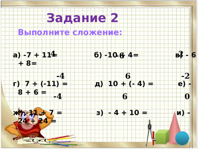 Задание 2  Выполните сложение:  а) -7 + 11= б) -10 + 4= в) - 6  +  8 =   г) 7 + (-11) = д) 10 + (- 4) = е) -  8 +  6 =   ж) -11 + 7 = з) - 4 + 10 = и) -24 + 24 =  4 2 -6 -4 6 -2 0 6 -4 
