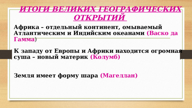 ИТОГИ ВЕЛИКИХ ГЕОГРАФИЧЕСКИХ ОТКРЫТИЙ   Африка – отдельный континент, омываемый Атлантическим и Индийским океанами  (Васко да Гамма ) К западу от Европы и Африки находится огромная суша – новый материк (Колумб) Земля имеет форму шара (Магеллан) 