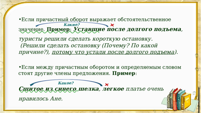 + + Если причастный оборот выражает обстоятельственное значение. Пример : Уставшие после долгого подъема , туристы решили сделать короткую остановку.  (Решили сделать остановку (Почему? По какой причине?), потому что устали после долгого подъема ). Если между причастным оборотом и определяемым словом стоят другие члены предложения. Пример : Сшитое из синего шелка , легкое платье очень нравилось Ане. Какие? Какое? 