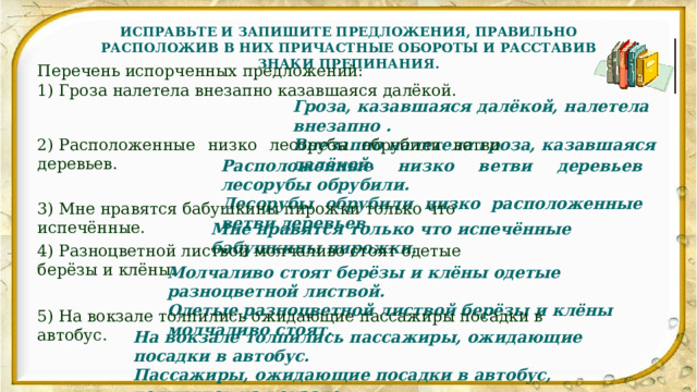 ИСПРАВЬТЕ И ЗАПИШИТЕ ПРЕДЛОЖЕНИЯ, ПРАВИЛЬНО РАСПОЛОЖИВ В НИХ ПРИЧАСТНЫЕ ОБОРОТЫ И РАССТАВИВ ЗНАКИ ПРЕПИНАНИЯ. Перечень испорченных предложений: 1) Гроза налетела внезапно казавшаяся далёкой. Гроза, казавшаяся далёкой, налетела внезапно . Внезапно налетела гроза, казавшаяся далёкой. 2) Расположенные низко лесорубы обрубили ветви деревьев. Расположенные низко ветви деревьев лесорубы обрубили. Лесорубы обрубили низко расположенные ветви деревьев. 3) Мне нравятся бабушкины пирожки только что испечённые. Мне нравятся только что испечённые бабушкины пирожки. 4) Разноцветной листвой молчаливо стоят одетые берёзы и клёны. Молчаливо стоят берёзы и клёны одетые разноцветной листвой. Одетые разноцветной листвой берёзы и клёны молчаливо стоят. 5) На вокзале толпились ожидающие пассажиры посадки в автобус. На вокзале толпились пассажиры, ожидающие посадки в автобус. Пассажиры, ожидающие посадки в автобус, толпились на вокзале. 