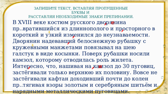 ЗАПИШИТЕ ТЕКСТ, ВСТАВЛЯЯ ПРОПУЩЕННЫЕ БУКВЫ И РАССТАВЛЯЯ НЕОБХОДИМЫЕ ЗНАКИ ПРЕПИНАНИЯ. , В XVIII веке костюм русского дворянина пр..вратившийся из длиннополого и просторного в короткий и узкий изменился до неузнаваемости. Дворянин надевавший белоснежную рубашку с кружевными манжетами повязывал на шею галстук в виде косынки. Поверх рубашки носили камзол, которому отводилась роль жилета. Интересно, что, нашивая на камзол до 30 пуговиц, застёгивали только верхнюю их половину. Вовсе не застёгивали кафтан доходивший почти до колен пр..тягивая взоры золотым и серебряным шитьём и нарядными металлическими пуговицами.  (По Ю. Рябцеву) е , , 4 , 4 , , и 