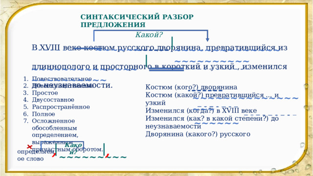 + СИНТАКСИЧЕСКИЙ РАЗБОР ПРЕДЛОЖЕНИЯ Какой? В XVIII веке костюм русского дворянина, превратившийся из длиннополого и просторного в короткий и узкий , изменился до неузнаваемости. ~~~~~~ ~~~~~~~~~~~~~~~~~~~~~~~~ ~~~~~~~~~~~~~~~~~~~~~~~~ Повествовательное Невосклицательное Простое Двусоставное Распространённое Полное Осложненное обособленным определением, выраженным причастным оборотом. Костюм (кого?) дворянина Костюм (какой?) превратившийся … и узкий Изменился (когда?) в XVIII веке Изменился (как? в какой степени?) до неузнаваемости Дворянина (какого?) русского ~~~~~~~~~~~~~~~~~ ~~~~~~ Какой? , , определяемое слово ~~~~~~~~~ 