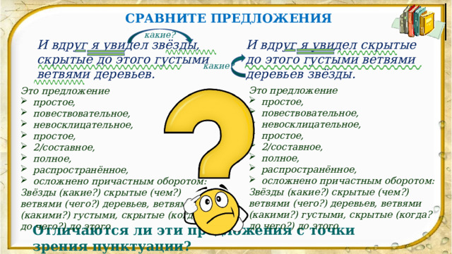 СРАВНИТЕ ПРЕДЛОЖЕНИЯ какие? И вдруг я увидел звёзды, скрытые до этого густыми ветвями деревьев. И вдруг я увидел скрытые до этого густыми ветвями деревьев звёзды. какие? Это предложение простое, повествовательное, невосклицательное, простое, 2/составное, полное, распространённое, осложнено причастным оборотом: Звёзды (какие?) скрытые (чем?) ветвями (чего?) деревьев, ветвями (какими?) густыми, скрытые (когда? до чего?) до этого Это предложение простое, повествовательное, невосклицательное, простое, 2/составное, полное, распространённое, осложнено причастным оборотом: Звёзды (какие?) скрытые (чем?) ветвями (чего?) деревьев, ветвями (какими?) густыми, скрытые (когда? до чего?) до этого Отличаются ли эти предложения с точки зрения пунктуации? 