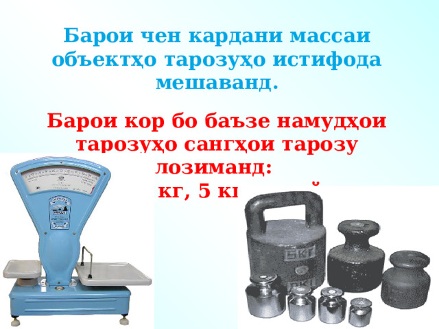 Барои чен кардани массаи объектҳо тарозуҳо истифода мешаванд.  Барои кор бо баъзе намудҳои тарозуҳо сангҳои тарозу лозиманд: 1 кг, 2 кг, 5 кг ва ғайра. 