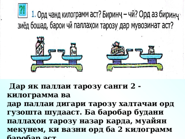 Дар як паллаи тарозу санги 2 -килограмма ва дар паллаи дигари тарозу халтачаи орд гузошта шудааст. Ба баробар будани паллаҳои тарозу назар карда, муайян мекунем, ки вазни орд ба 2 килограмм баробар аст.  