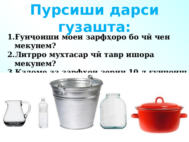 Пурсиши дарси гузашта: Ғунҷоиши моеи зарфҳоро бо чӣ чен мекунем? Литрро мухтасар чӣ тавр ишора мекунем? Кадоме аз зарфҳои зерин 10 л ғунҷоиш дорад?    